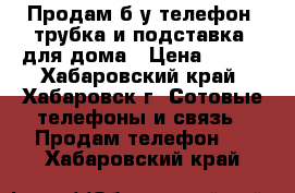 Продам б/у телефон (трубка и подставка) для дома › Цена ­ 300 - Хабаровский край, Хабаровск г. Сотовые телефоны и связь » Продам телефон   . Хабаровский край